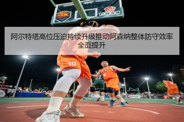 阿尔特塔高位压迫持续升级推动阿森纳整体防守效率全面提升