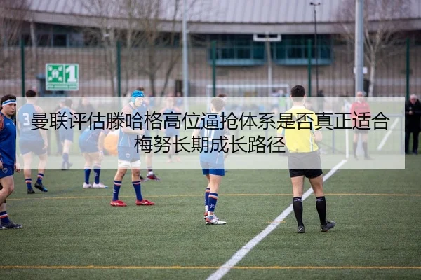 曼联评估滕哈格高位逼抢体系是否真正适合梅努长期成长路径