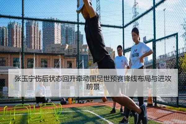 张玉宁伤后状态回升牵动国足世预赛锋线布局与进攻前景