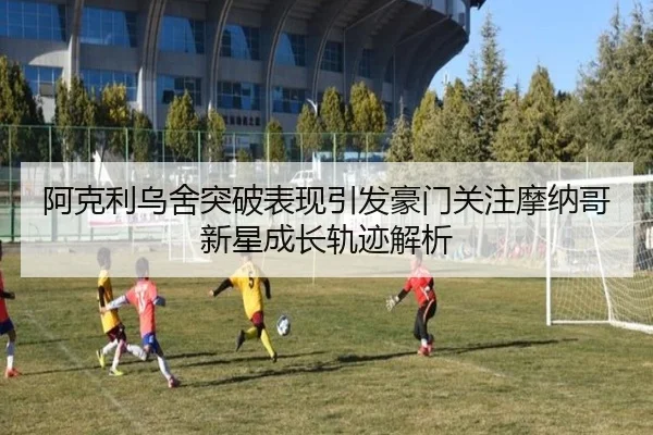 阿克利乌舍突破表现引发豪门关注摩纳哥新星成长轨迹解析