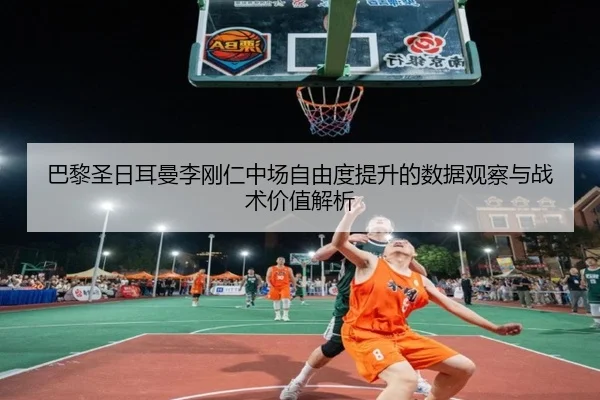 巴黎圣日耳曼李刚仁中场自由度提升的数据观察与战术价值解析