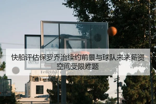 快船评估保罗乔治续约前景与球队未来薪资空间受限难题
